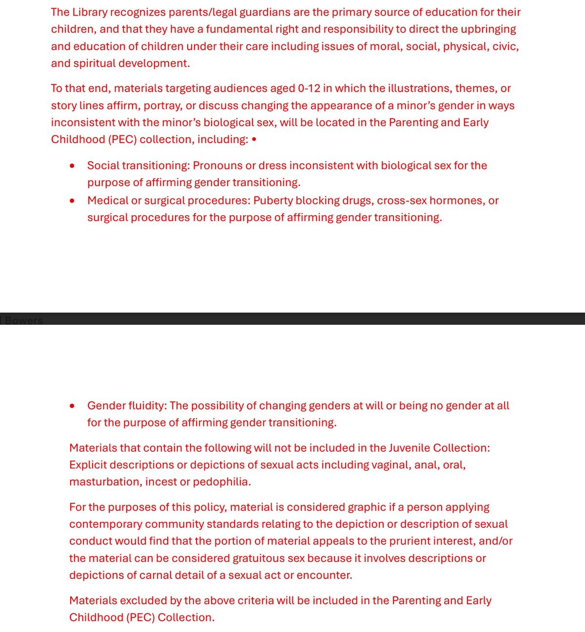 Screen shot of proposed York County Library policy. It reads as follows: "The Library recognizes parents/legal guardians are the primary source of education for their
children, and that they have a fundamental right and responsibility to direct the upbringing
and education of children under their care including issues of moral, social, physical, civic,
and spiritual development.
To that end, materials targeting audiences aged 0-12 in which the illustrations, themes, or
story lines affirm, portray, or discuss changing the appearance of a minor’s gender in ways
inconsistent with the minor’s biological sex, will be located in the Parenting and Early
Childhood (PEC) collection, including: •
• Social transitioning: Pronouns or dress inconsistent with biological sex for the
purpose of affirming gender transitioning.
• Medical or surgical procedures: Puberty blocking drugs, cross-sex hormones, or
surgical procedures for the purpose of affirming gender transitioning.

• Gender fluidity: The possibility of changing genders at will or being no gender at all
for the purpose of affirming gender transitioning.
Materials that contain the following will not be included in the Juvenile Collection:
Explicit descriptions or depictions of sexual acts including vaginal, anal, oral,
masturbation, incest or pedophilia.
For the purposes of this policy, material is considered graphic if a person applying
contemporary community standards relating to the depiction or description of sexual
conduct would find that the portion of material appeals to the prurient interest, and/or
the material can be considered gratuitous sex because it involves descriptions or
depictions of carnal detail of a sexual act or encounter.
Materials excluded by the above criteria will be included in the Parenting and Early
Childhood (PEC) Collection."