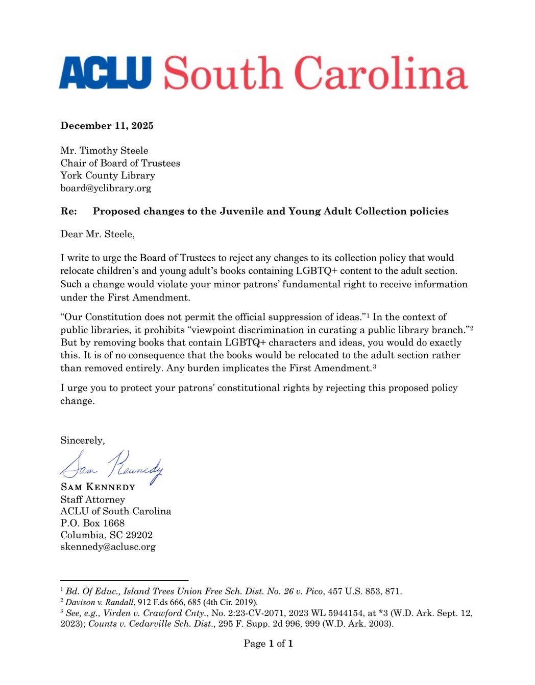 Letter from the ACLU of South Carolina sent to the York County Library Board. It reads as follows: "Mr. Timothy Steele
Chair of Board of Trustees
York County Library
board@yclibrary.org
Re: Proposed changes to the Juvenile and Young Adult Collection policies
Dear Mr. Steele,
I write to urge the Board of Trustees to reject any changes to its collection policy that would
relocate children’s and young adult’s books containing LGBTQ+ content to the adult section.
Such a change would violate your minor patrons’ fundamental right to receive information
under the First Amendment.
“Our Constitution does not permit the official suppression of ideas.”1 In the context of
public libraries, it prohibits “viewpoint discrimination in curating a public library branch.”2
But by removing books that contain LGBTQ+ characters and ideas, you would do exactly
this. It is of no consequence that the books would be relocated to the adult section rather
than removed entirely. Any burden implicates the First Amendment.3
I urge you to protect your patrons’ constitutional rights by rejecting this proposed policy
change.

Sincerely,

Sam Kennedy
Staff Attorney
ACLU of South Carolina
P.O. Box 1668
Columbia, SC 29202
skennedy@aclusc.org"